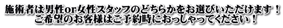 施術者は男性or女性スタッフのどちらかをお選びいただけます！ 　　　ご希望のお客様はご予約時におっしゃってください！