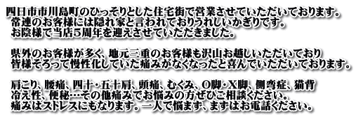 四日市市川島町のひっそりとした住宅街で営業させていただいております。  常連のお客様には隠れ家と言われておりうれしいかぎりです。  お陰様で当店5周年を迎えさせていただきました。                 県外のお客様が多く、地元三重のお客様も沢山お越しいただいており  皆様そろって慢性化していた痛みがなくなったと喜んでいただいております。                肩こり、腰痛、四十・五十肩、頭痛、むくみ、O脚・X脚、側弯症、猫背  冷え性、便秘…その他痛みでお悩みの方ぜひご相談ください。  痛みはストレスにもなります。一人で悩まず、まずはお電話ください。